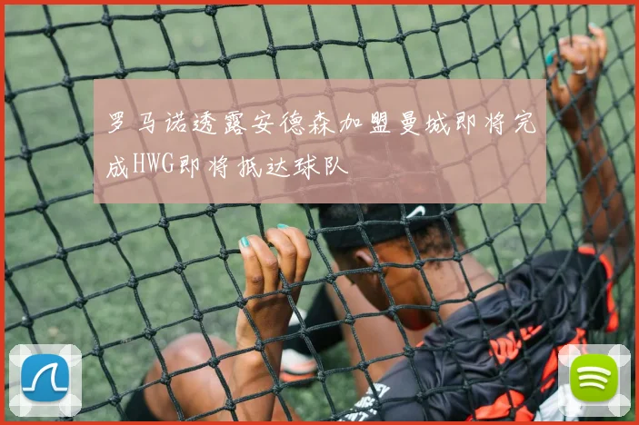 罗马诺透露安德森加盟曼城即将完成HWG即将抵达球队