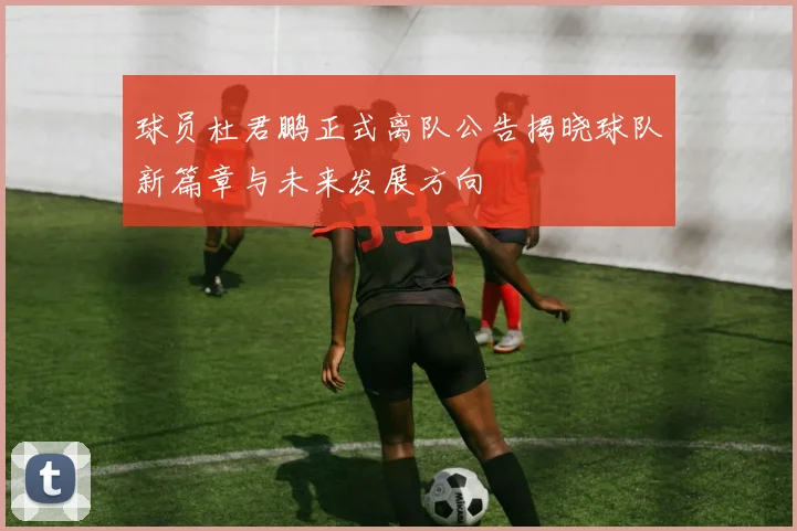 球员杜君鹏正式离队公告揭晓球队新篇章与未来发展方向