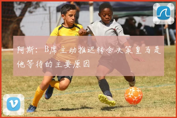 阿斯：B席主动推迟转会决策皇马是他等待的主要原因