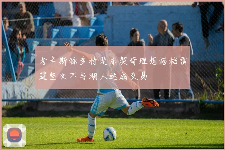 考辛斯称多特是东契奇理想搭档雷霆坚决不与湖人达成交易
