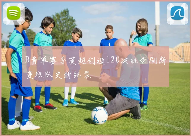 B费单赛季英超创造120次机会刷新曼联队史新纪录