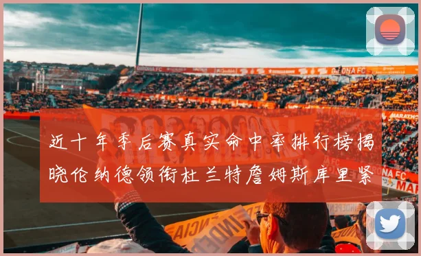 近十年季后赛真实命中率排行榜揭晓伦纳德领衔杜兰特詹姆斯库里紧随其后