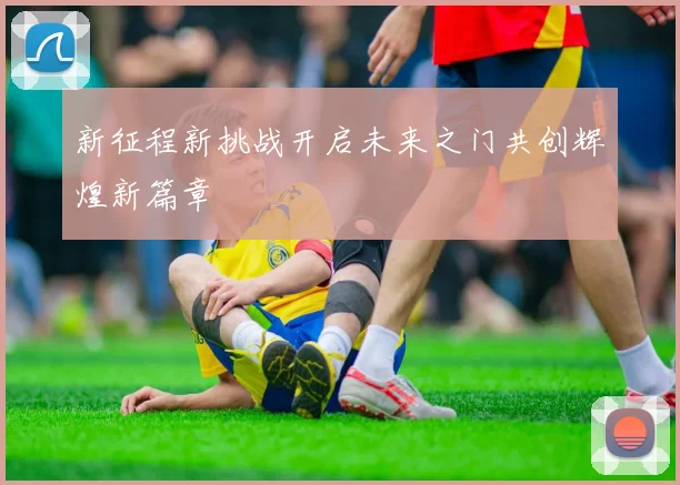 新征程新挑战开启未来之门共创辉煌新篇章