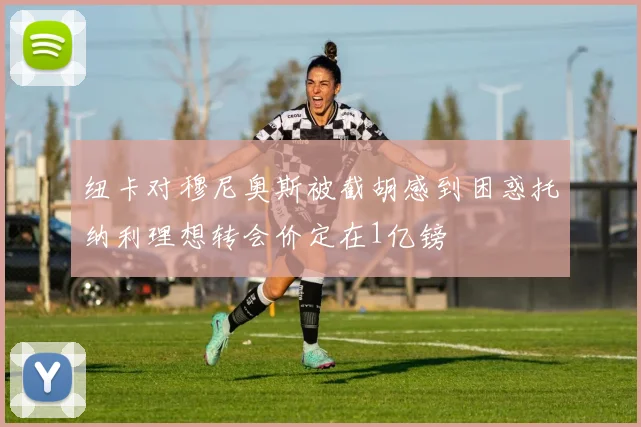 纽卡对穆尼奥斯被截胡感到困惑托纳利理想转会价定在1亿镑