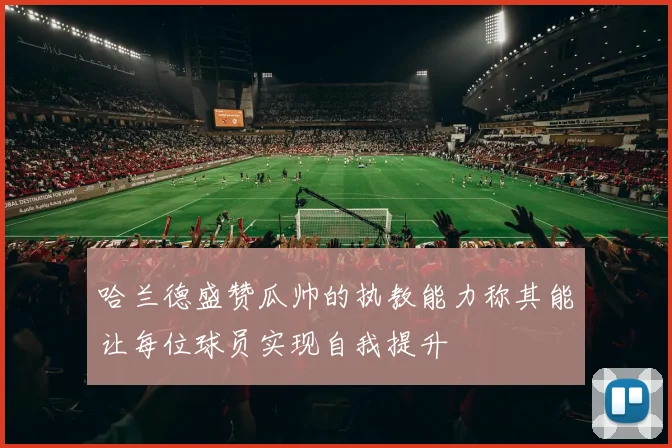 哈兰德盛赞瓜帅的执教能力称其能让每位球员实现自我提升