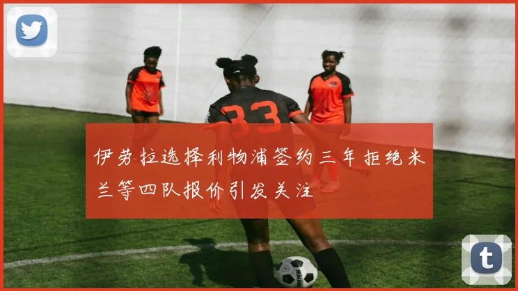 伊劳拉选择利物浦签约三年拒绝米兰等四队报价引发关注