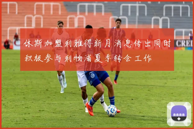 休斯加盟利雅得新月消息传出同时积极参与利物浦夏季转会工作