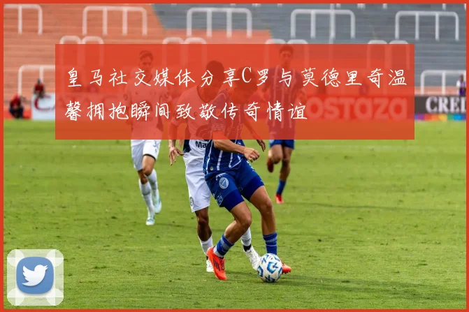 皇马社交媒体分享C罗与莫德里奇温馨拥抱瞬间致敬传奇情谊