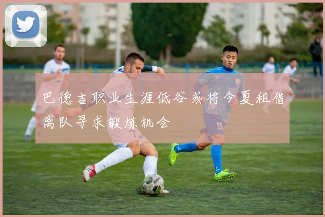 巴德吉职业生涯低谷或将今夏租借离队寻求锻炼机会